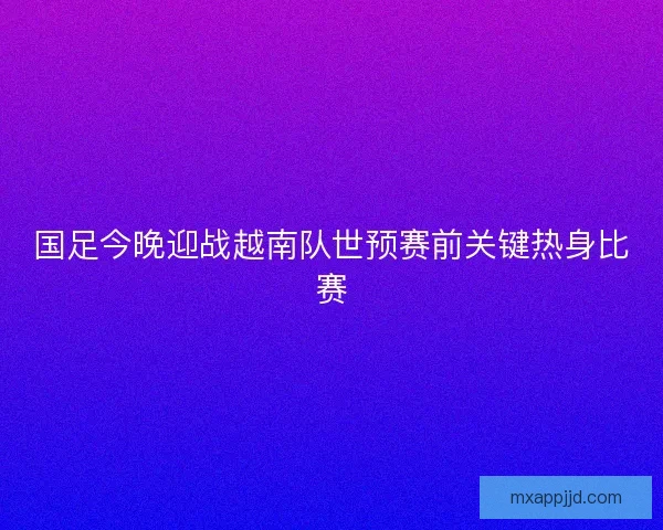 国足今晚迎战越南队世预赛前关键热身比赛