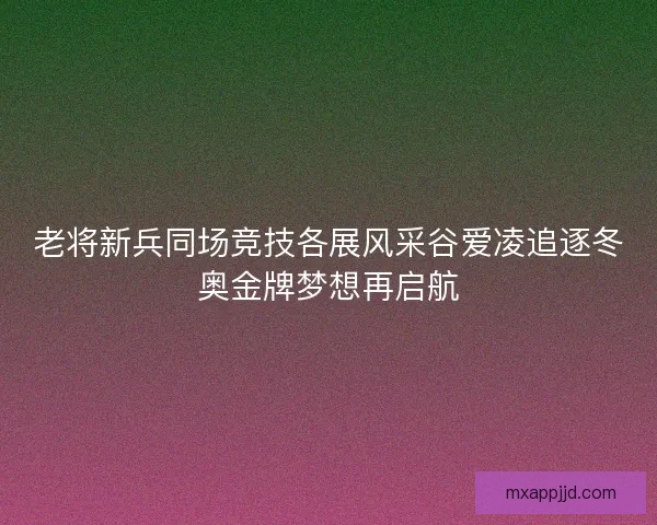 老将新兵同场竞技各展风采谷爱凌追逐冬奥金牌梦想再启航