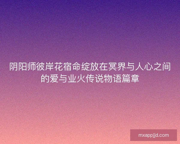 阴阳师彼岸花宿命绽放在冥界与人心之间的爱与业火传说物语篇章