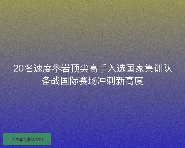 20名速度攀岩顶尖高手入选国家集训队备战国际赛场冲刺新高度